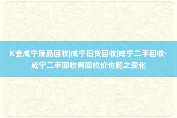 K金咸宁废品回收|咸宁旧货回收|咸宁二手回收-咸宁二手回收网回收价也随之变化