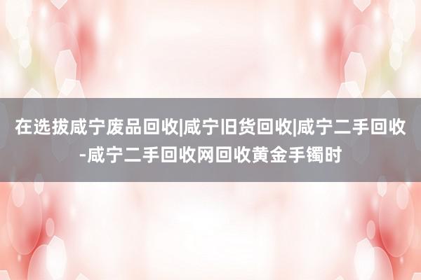 在选拔咸宁废品回收|咸宁旧货回收|咸宁二手回收-咸宁二手回收网回收黄金手镯时